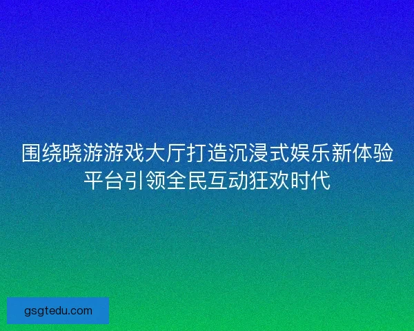 围绕晓游游戏大厅打造沉浸式娱乐新体验平台引领全民互动狂欢时代