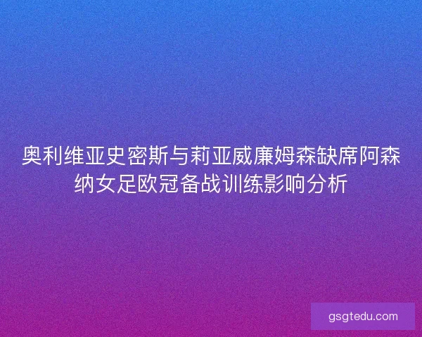 奥利维亚史密斯与莉亚威廉姆森缺席阿森纳女足欧冠备战训练影响分析