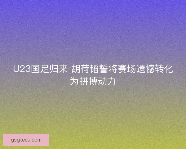 U23国足归来 胡荷韬誓将赛场遗憾转化为拼搏动力