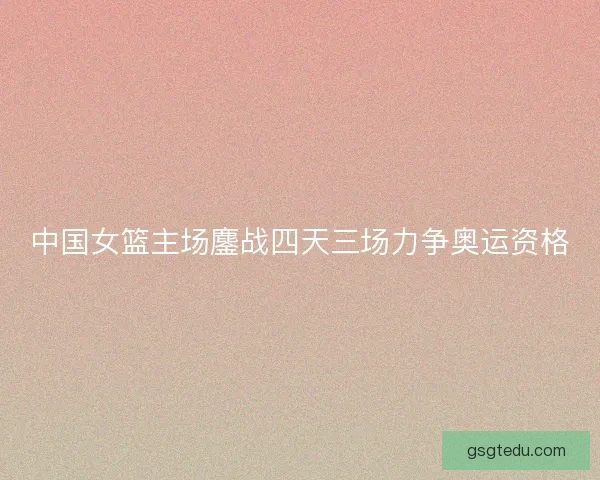 中国女篮主场鏖战四天三场力争奥运资格