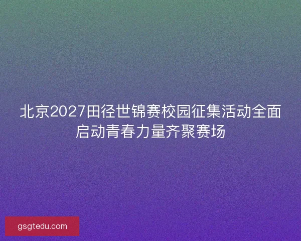 北京2027田径世锦赛校园征集活动全面启动青春力量齐聚赛场