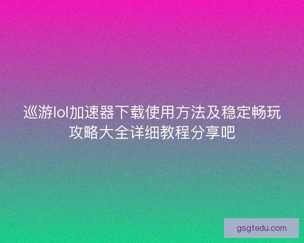 巡游lol加速器下载使用方法及稳定畅玩攻略大全详细教程分享吧