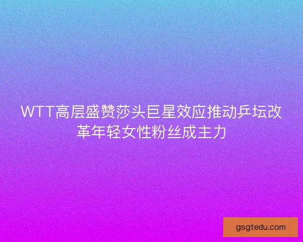 WTT高层盛赞莎头巨星效应推动乒坛改革年轻女性粉丝成主力