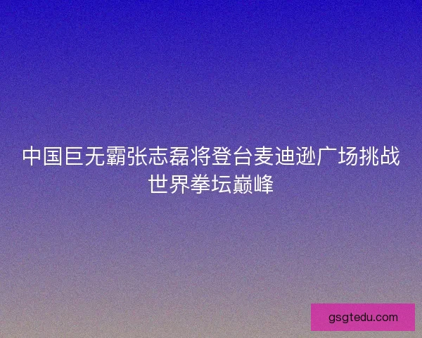 中国巨无霸张志磊将登台麦迪逊广场挑战世界拳坛巅峰