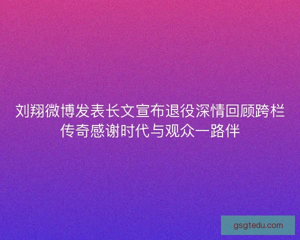 刘翔微博发表长文宣布退役深情回顾跨栏传奇感谢时代与观众一路伴 刘翔微博发表长文宣布退役深情回顾跨栏传奇感谢时代与观众一路伴