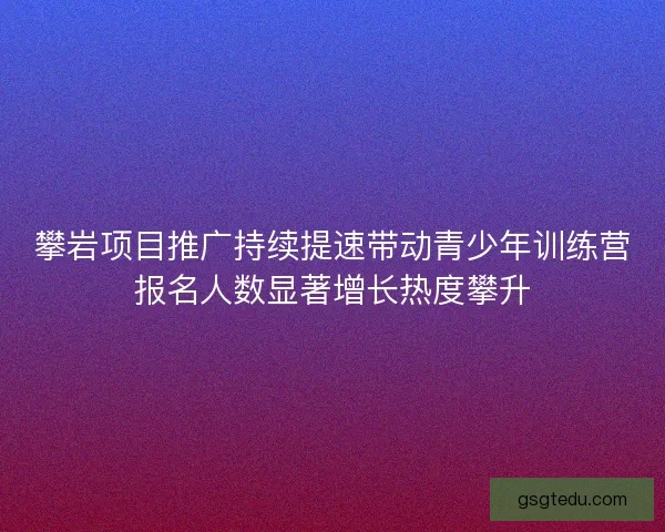 攀岩项目推广持续提速带动青少年训练营报名人数显著增长热度攀升