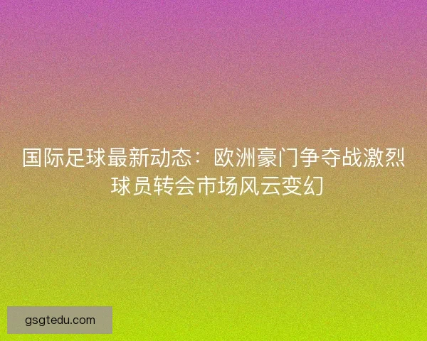 国际足球最新动态:欧洲豪门争夺战激烈 球员转会市场风云变幻 国际足球最新动态:欧洲豪门争夺战激烈 球员转会市场风云变幻