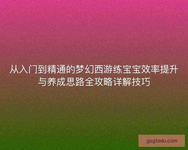 从入门到精通的梦幻西游练宝宝效率提升与养成思路全攻略详解技巧 从入门到精通的梦幻西游练宝宝效率提升与养成思路全攻略详解技巧