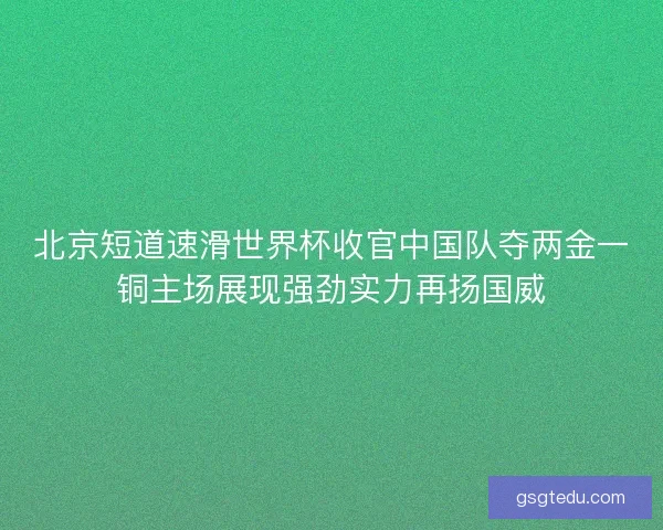 北京短道速滑世界杯收官中国队夺两金一铜主场展现强劲实力再扬国威