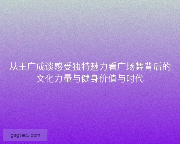 从王广成谈感受独特魅力看广场舞背后的文化力量与健身价值与时代