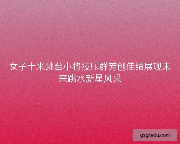 女子十米跳台小将技压群芳创佳绩展现未来跳水新星风采