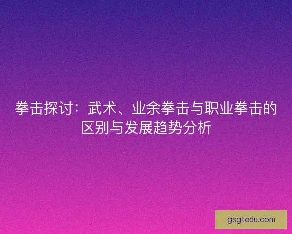 拳击探讨:武术、业余拳击与职业拳击的区别与发展趋势分析 拳击探讨:武术、业余拳击与职业拳击的区别与发展趋势分析