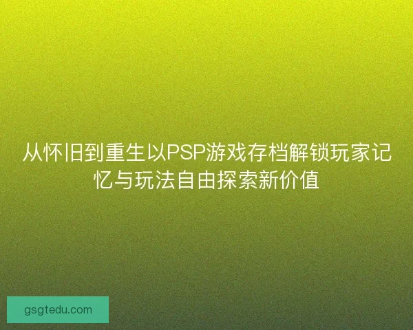 从怀旧到重生以PSP游戏存档解锁玩家记忆与玩法自由探索新价值