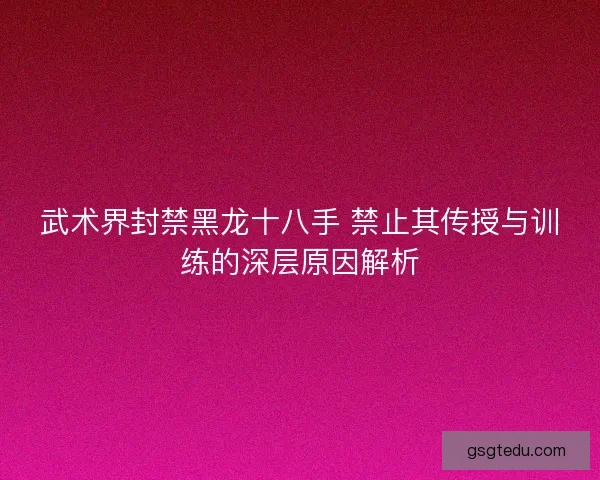 武术界封禁黑龙十八手 禁止其传授与训练的深层原因解析
