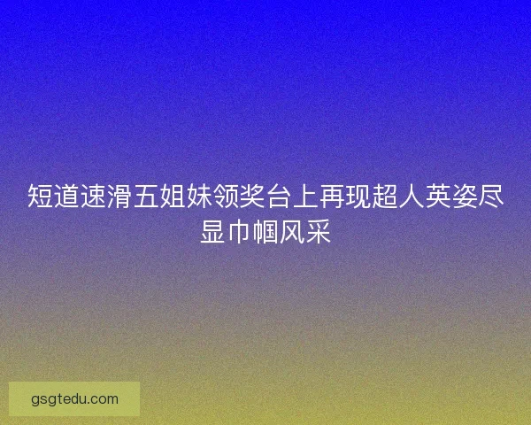 短道速滑五姐妹领奖台上再现超人英姿尽显巾帼风采