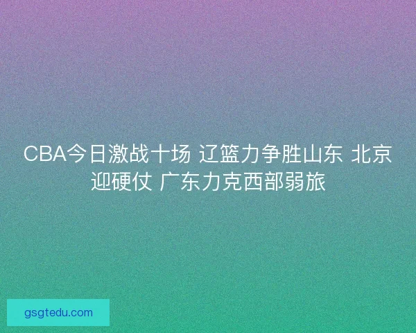 CBA今日激战十场 辽篮力争胜山东 北京迎硬仗 广东力克西部弱旅