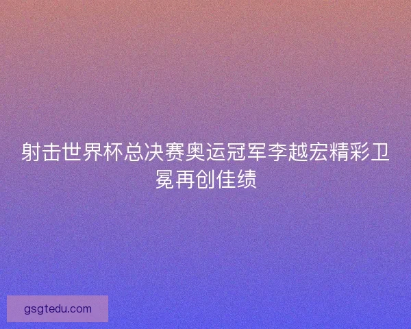 射击世界杯总决赛奥运冠军李越宏精彩卫冕再创佳绩