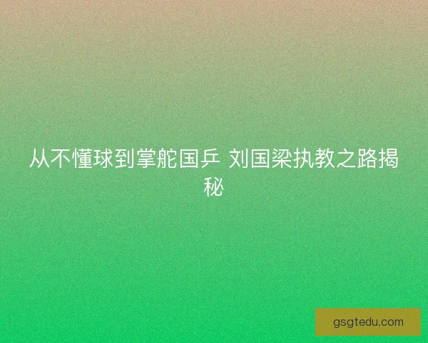从不懂球到掌舵国乒 刘国梁执教之路揭秘 从不懂球到掌舵国乒 刘国梁执教之路揭秘